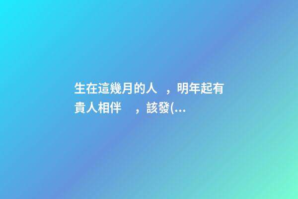 生在這幾月的人，明年起有貴人相伴，該發(fā)財(cái)了！